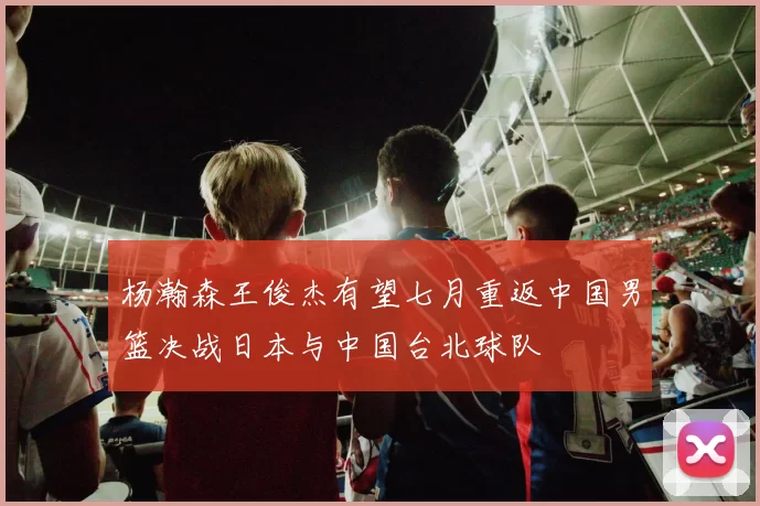杨瀚森王俊杰有望七月重返中国男篮决战日本与中国台北球队