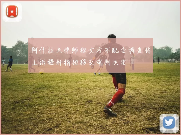 阿什拉夫律师称女方不配合调查将上诉强奸指控移交审判决定