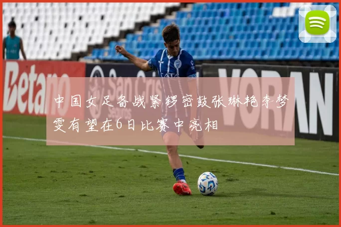 中国女足备战紧锣密鼓张琳艳李梦雯有望在6日比赛中亮相