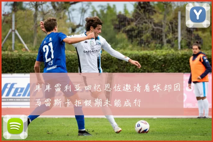库库雷利亚回忆恩佐邀请看球却因马雷斯卡拒假期未能成行
