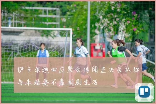 伊卡尔迪回应聚会传闻坚决否认称与未婚妻不靠闹剧生活