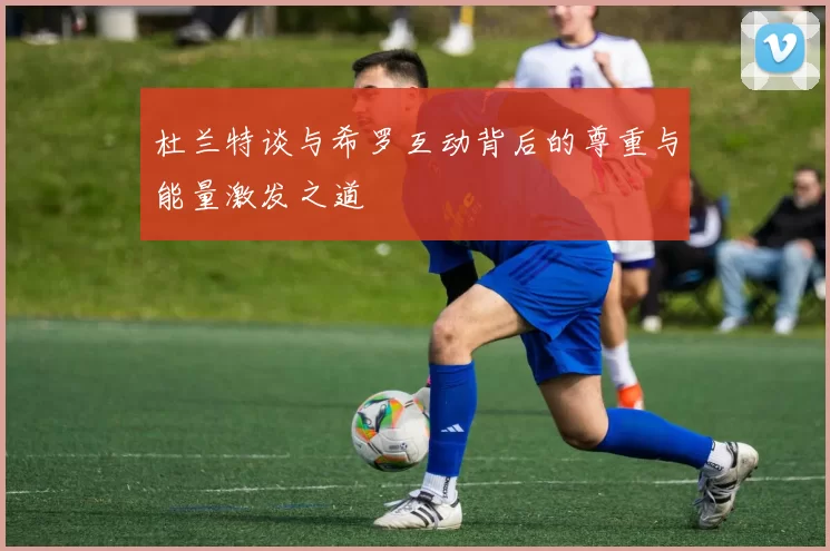 杜兰特谈与希罗互动背后的尊重与能量激发之道