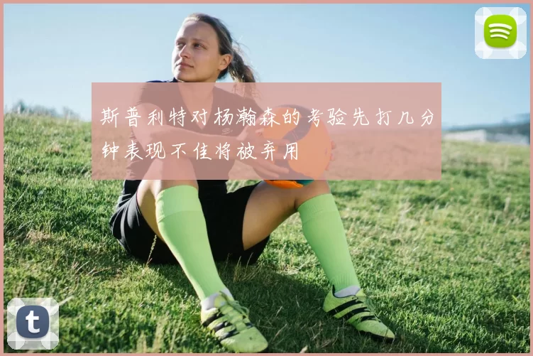 斯普利特对杨瀚森的考验先打几分钟表现不佳将被弃用