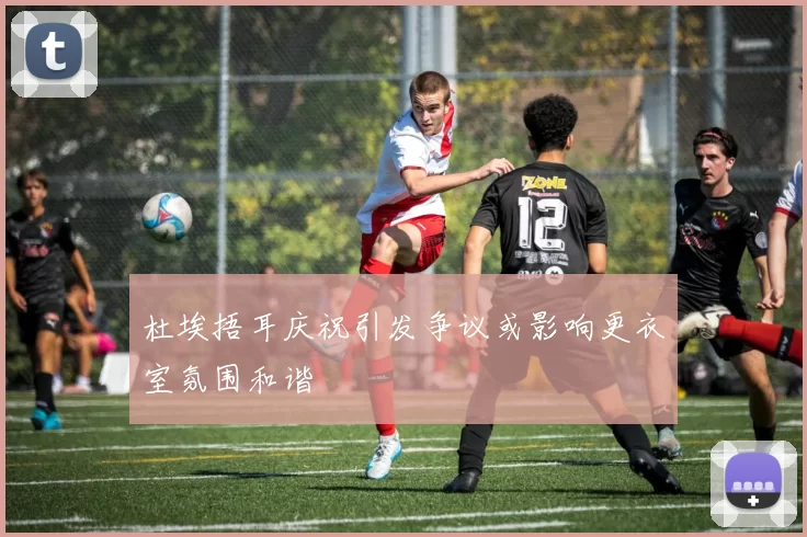 杜埃捂耳庆祝引发争议或影响更衣室氛围和谐