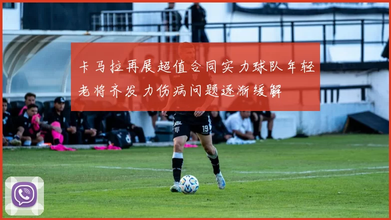 卡马拉再展超值合同实力球队年轻老将齐发力伤病问题逐渐缓解