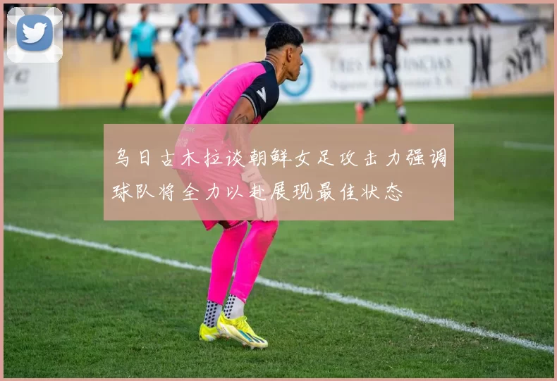 乌日古木拉谈朝鲜女足攻击力强调球队将全力以赴展现最佳状态