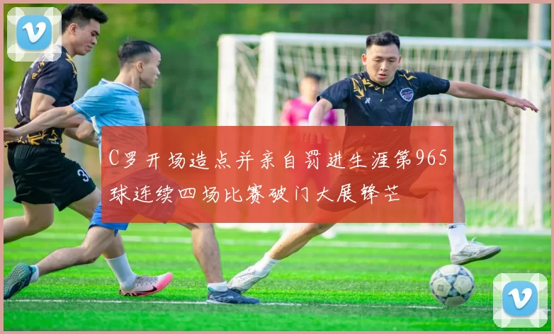 C罗开场造点并亲自罚进生涯第965球连续四场比赛破门大展锋芒