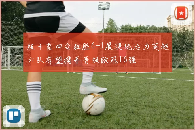 纽卡首回合狂胜6-1展现统治力英超六队有望携手晋级欧冠16强