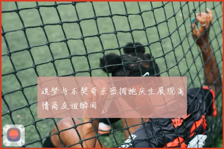 追梦与东契奇亲密拥抱庆生展现高情商友谊瞬间