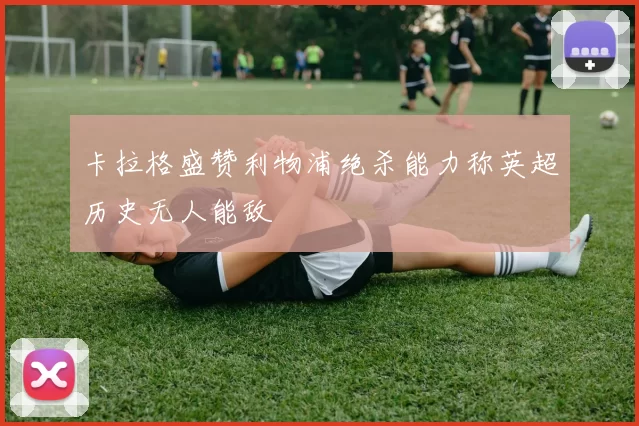 卡拉格盛赞利物浦绝杀能力称英超历史无人能敌