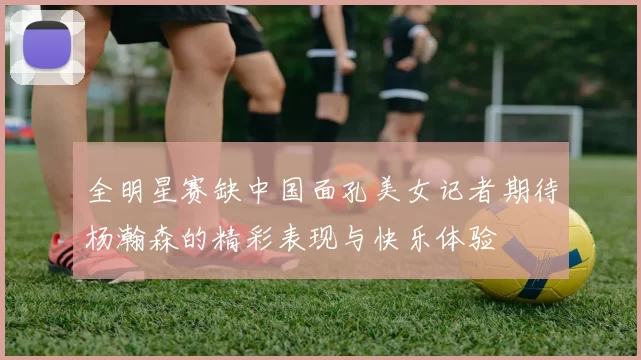 全明星赛缺中国面孔美女记者期待杨瀚森的精彩表现与快乐体验