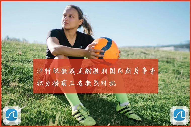 沙特联激战正酣胜利国民新月争夺积分榜前三名激烈对抗