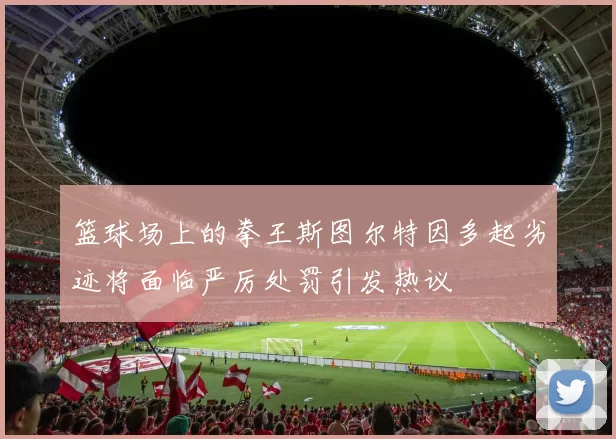 篮球场上的拳王斯图尔特因多起劣迹将面临严厉处罚引发热议