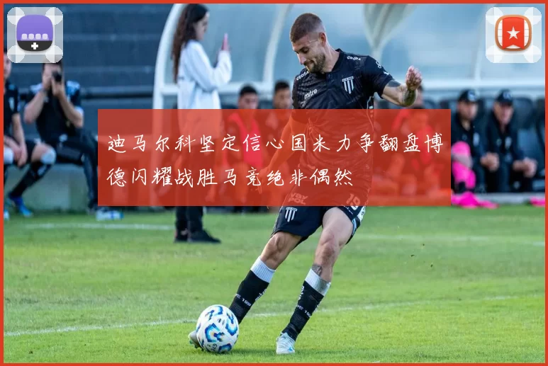 迪马尔科坚定信心国米力争翻盘博德闪耀战胜马竞绝非偶然