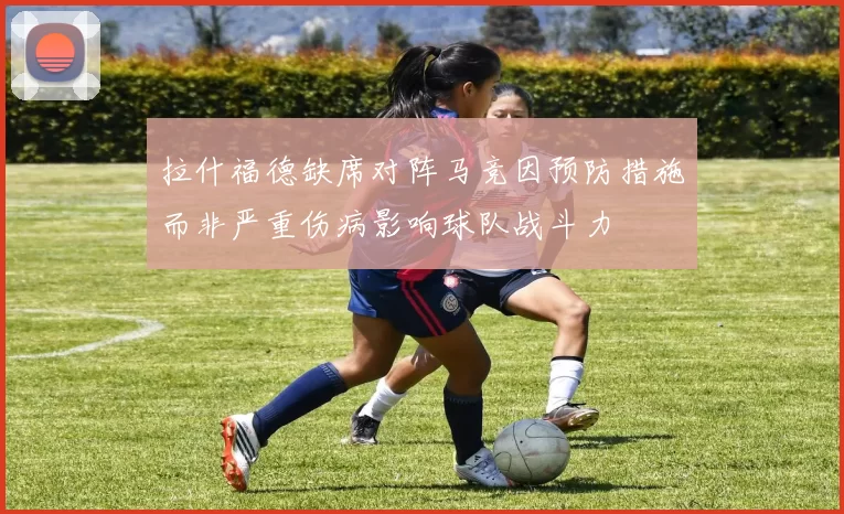 拉什福德缺席对阵马竞因预防措施而非严重伤病影响球队战斗力