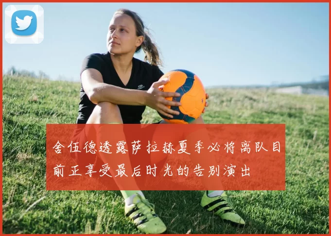 舍伍德透露萨拉赫夏季必将离队目前正享受最后时光的告别演出