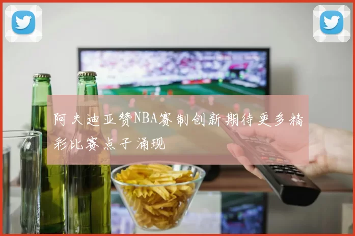 阿夫迪亚赞NBA赛制创新期待更多精彩比赛点子涌现