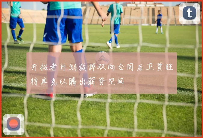 开拓者计划裁掉双向合同后卫贾旺特库克以腾出薪资空间
