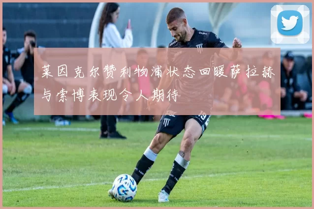 莱因克尔赞利物浦状态回暖萨拉赫与索博表现令人期待