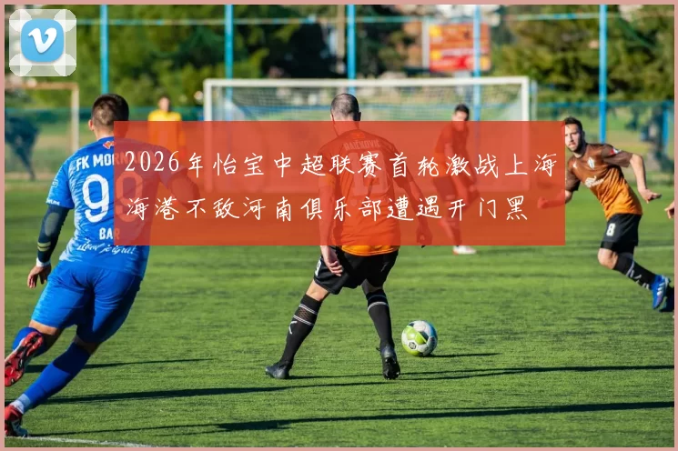 2026年怡宝中超联赛首轮激战上海海港不敌河南俱乐部遭遇开门黑